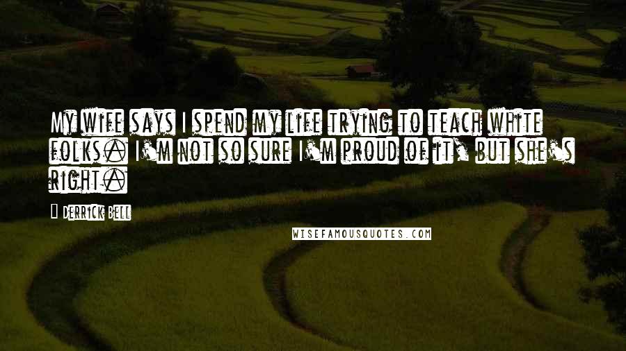 Derrick Bell Quotes: My wife says I spend my life trying to teach white folks. I'm not so sure I'm proud of it, but she's right.