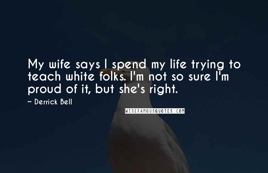 Derrick Bell Quotes: My wife says I spend my life trying to teach white folks. I'm not so sure I'm proud of it, but she's right.