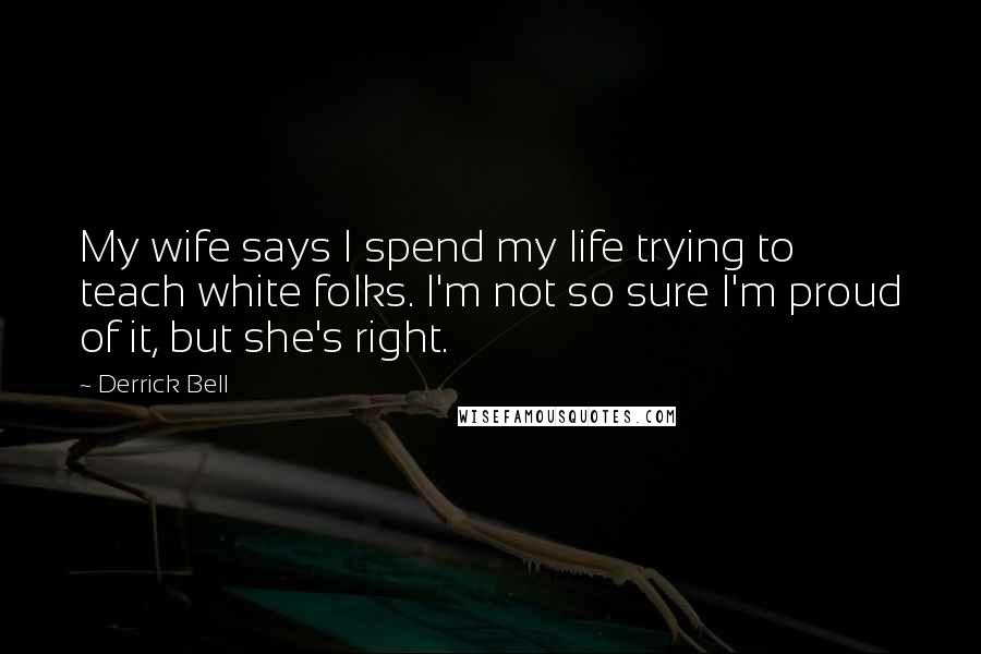 Derrick Bell Quotes: My wife says I spend my life trying to teach white folks. I'm not so sure I'm proud of it, but she's right.