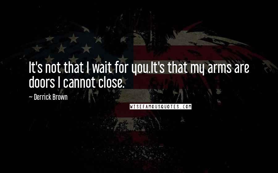 Derrick Brown Quotes: It's not that I wait for you.It's that my arms are doors I cannot close.