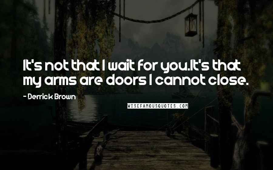 Derrick Brown Quotes: It's not that I wait for you.It's that my arms are doors I cannot close.