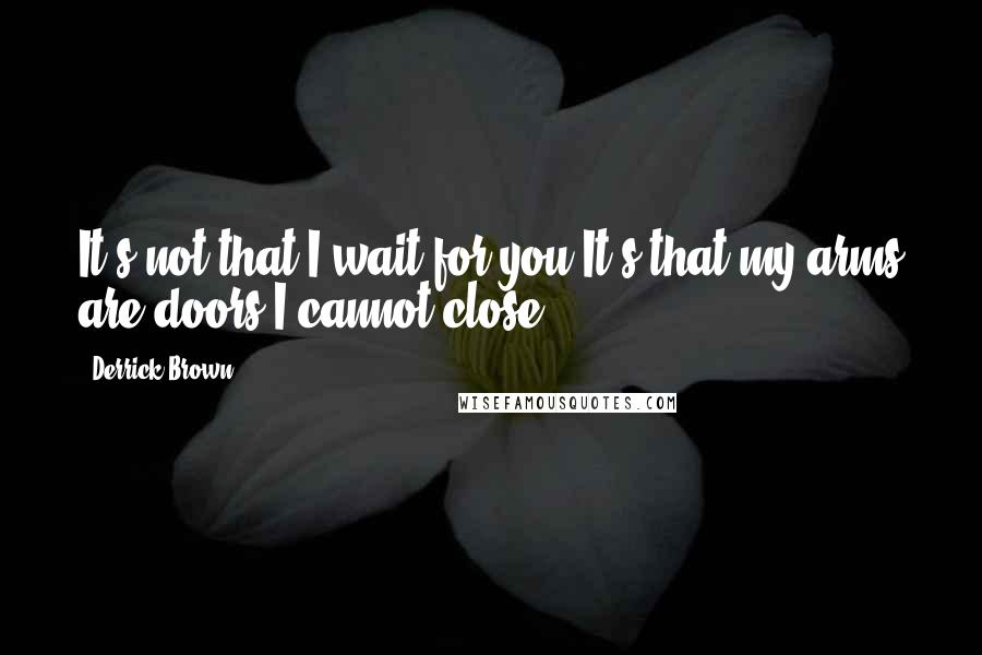 Derrick Brown Quotes: It's not that I wait for you.It's that my arms are doors I cannot close.