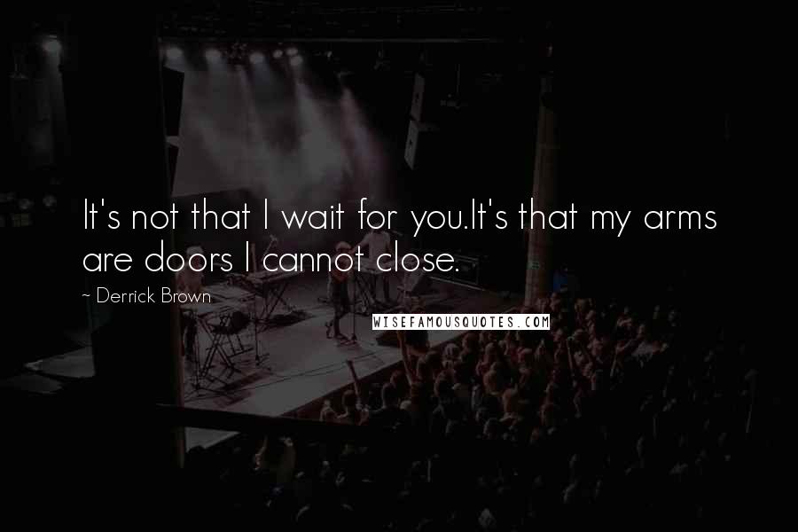 Derrick Brown Quotes: It's not that I wait for you.It's that my arms are doors I cannot close.