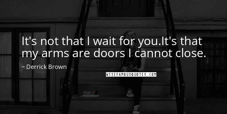 Derrick Brown Quotes: It's not that I wait for you.It's that my arms are doors I cannot close.