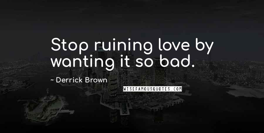 Derrick Brown Quotes: Stop ruining love by wanting it so bad.