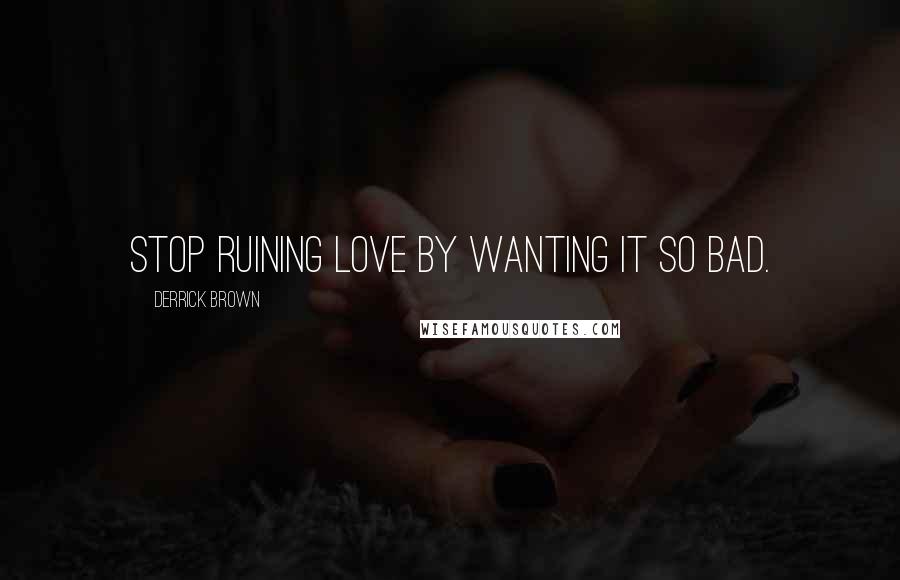 Derrick Brown Quotes: Stop ruining love by wanting it so bad.