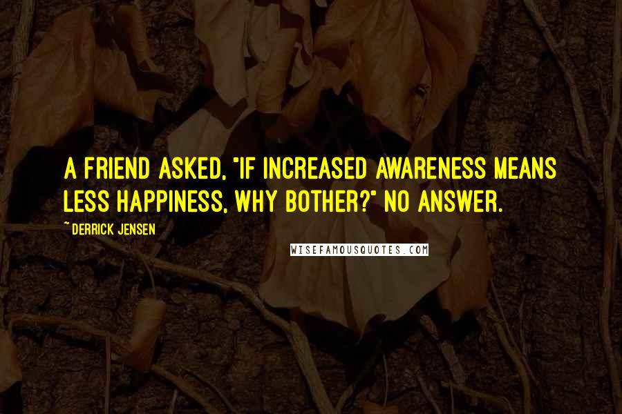 Derrick Jensen Quotes: A friend asked, "If increased awareness means less happiness, why bother?" No answer.