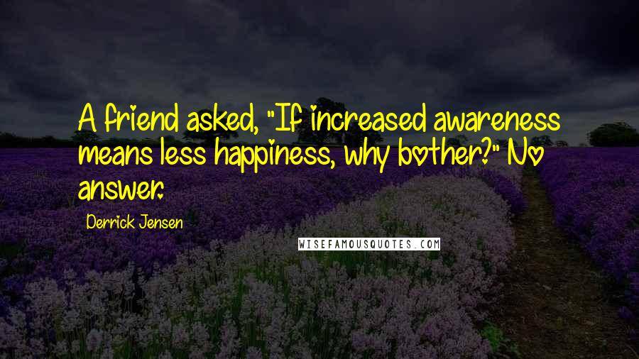 Derrick Jensen Quotes: A friend asked, "If increased awareness means less happiness, why bother?" No answer.