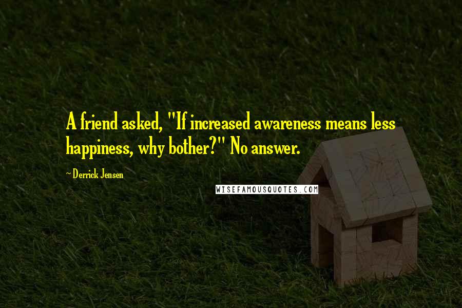 Derrick Jensen Quotes: A friend asked, "If increased awareness means less happiness, why bother?" No answer.