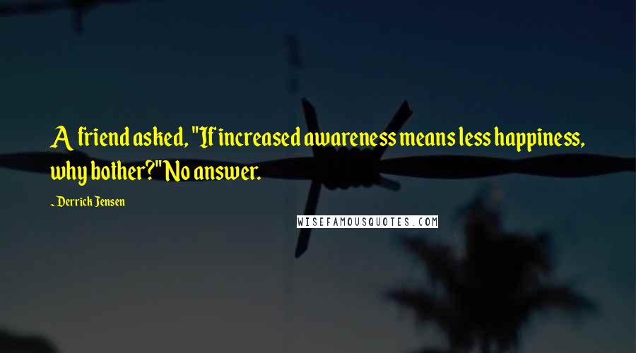 Derrick Jensen Quotes: A friend asked, "If increased awareness means less happiness, why bother?" No answer.