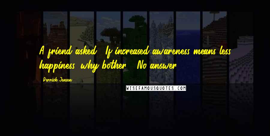 Derrick Jensen Quotes: A friend asked, "If increased awareness means less happiness, why bother?" No answer.