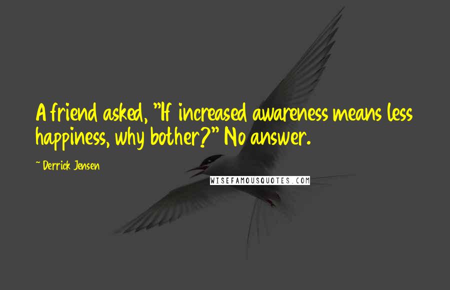 Derrick Jensen Quotes: A friend asked, "If increased awareness means less happiness, why bother?" No answer.