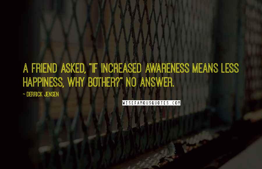 Derrick Jensen Quotes: A friend asked, "If increased awareness means less happiness, why bother?" No answer.