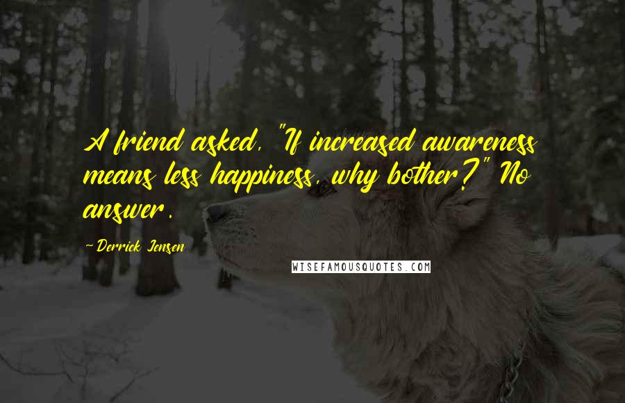 Derrick Jensen Quotes: A friend asked, "If increased awareness means less happiness, why bother?" No answer.