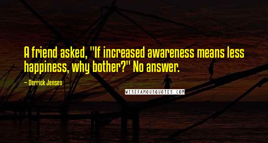 Derrick Jensen Quotes: A friend asked, "If increased awareness means less happiness, why bother?" No answer.