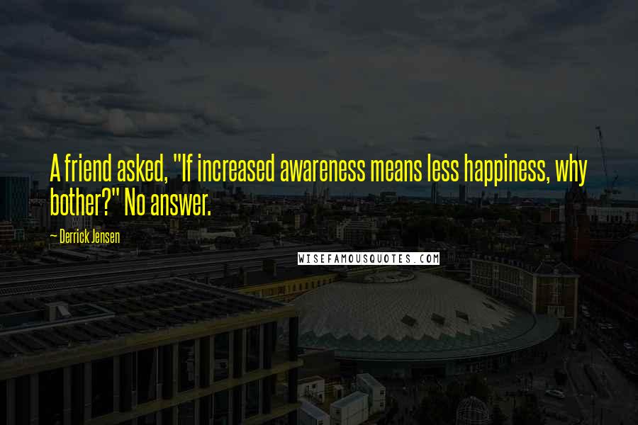 Derrick Jensen Quotes: A friend asked, "If increased awareness means less happiness, why bother?" No answer.