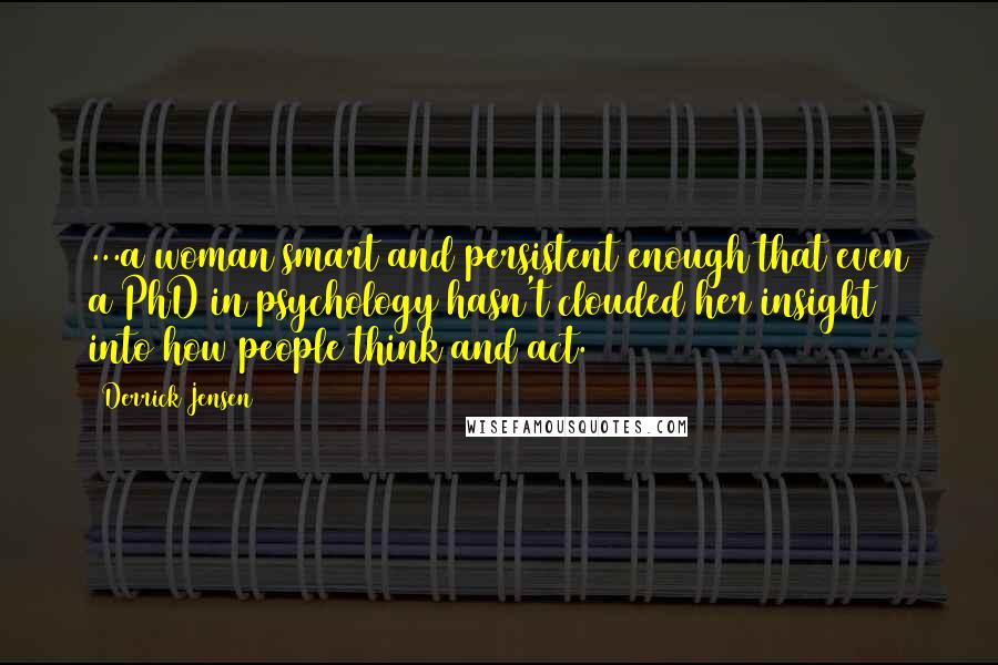 Derrick Jensen Quotes: ...a woman smart and persistent enough that even a PhD in psychology hasn't clouded her insight into how people think and act.