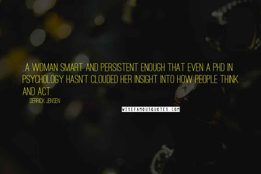 Derrick Jensen Quotes: ...a woman smart and persistent enough that even a PhD in psychology hasn't clouded her insight into how people think and act.