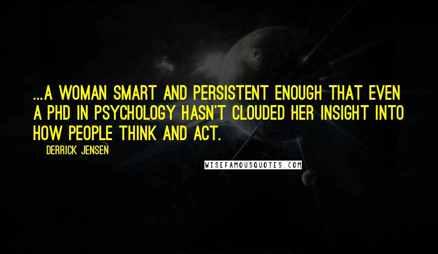 Derrick Jensen Quotes: ...a woman smart and persistent enough that even a PhD in psychology hasn't clouded her insight into how people think and act.