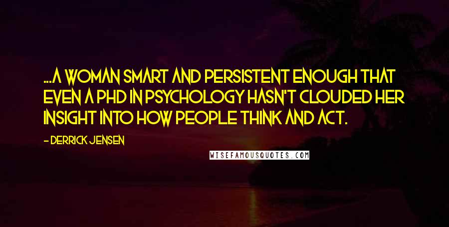 Derrick Jensen Quotes: ...a woman smart and persistent enough that even a PhD in psychology hasn't clouded her insight into how people think and act.