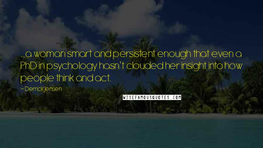 Derrick Jensen Quotes: ...a woman smart and persistent enough that even a PhD in psychology hasn't clouded her insight into how people think and act.