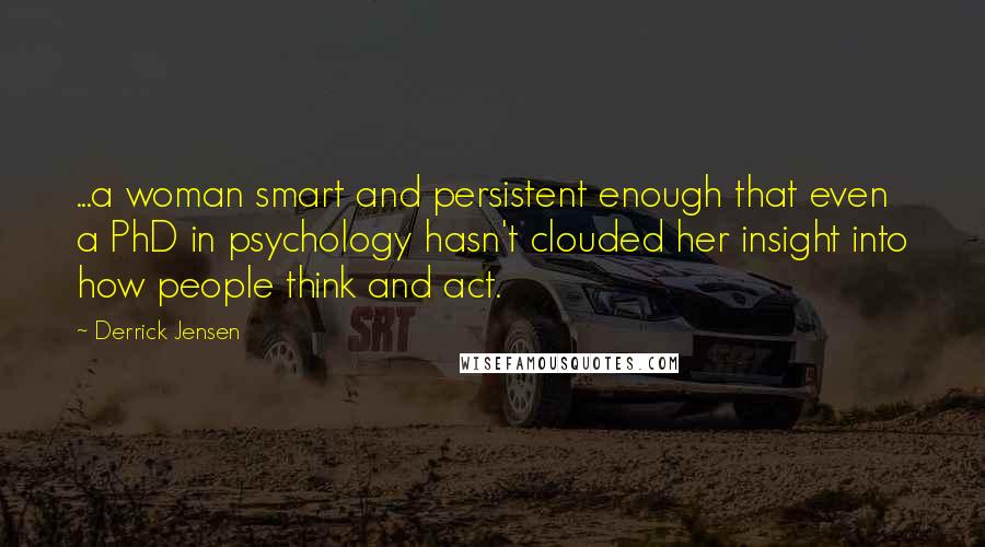 Derrick Jensen Quotes: ...a woman smart and persistent enough that even a PhD in psychology hasn't clouded her insight into how people think and act.