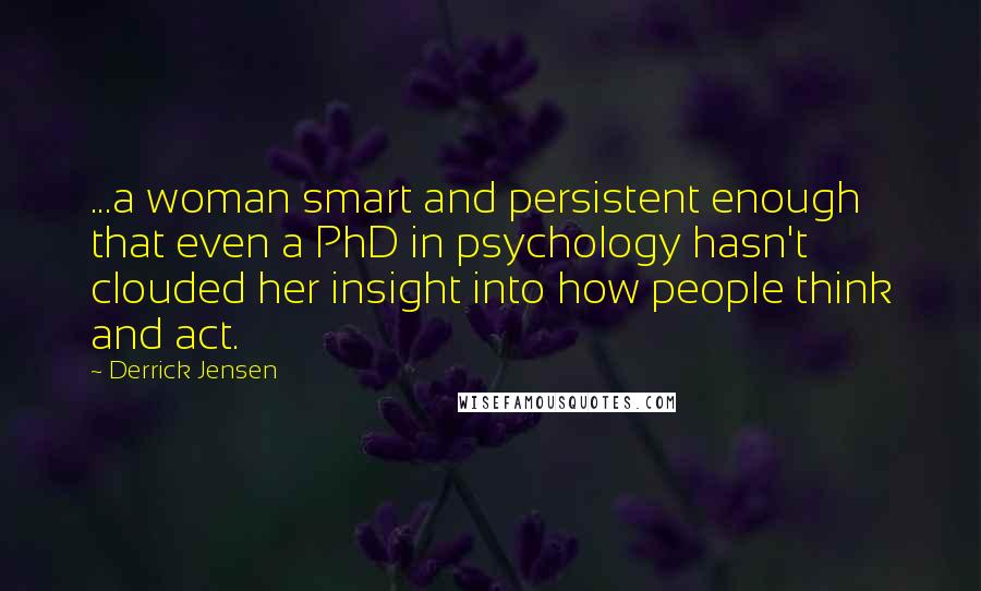 Derrick Jensen Quotes: ...a woman smart and persistent enough that even a PhD in psychology hasn't clouded her insight into how people think and act.
