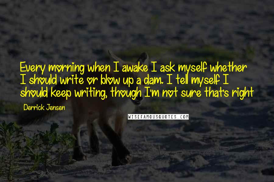 Derrick Jensen Quotes: Every morning when I awake I ask myself whether I should write or blow up a dam. I tell myself I should keep writing, though I'm not sure that's right