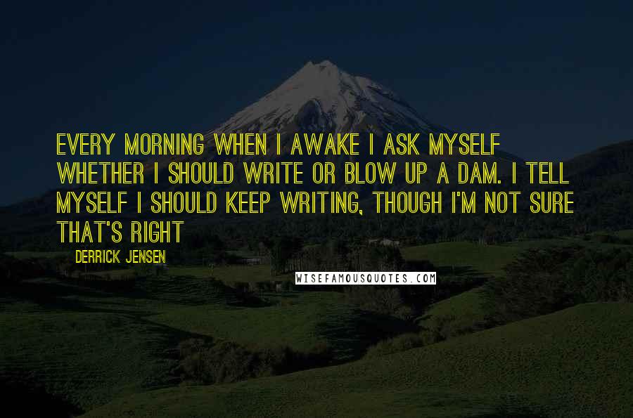 Derrick Jensen Quotes: Every morning when I awake I ask myself whether I should write or blow up a dam. I tell myself I should keep writing, though I'm not sure that's right