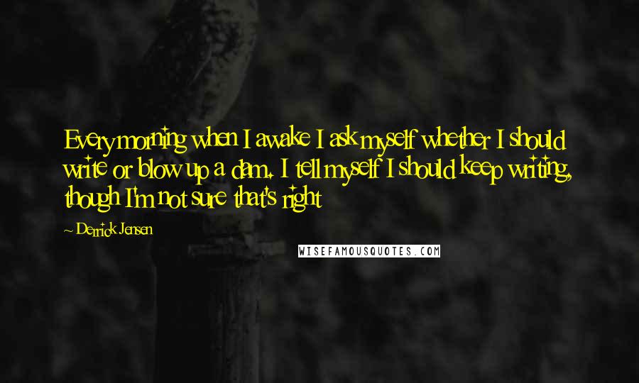 Derrick Jensen Quotes: Every morning when I awake I ask myself whether I should write or blow up a dam. I tell myself I should keep writing, though I'm not sure that's right