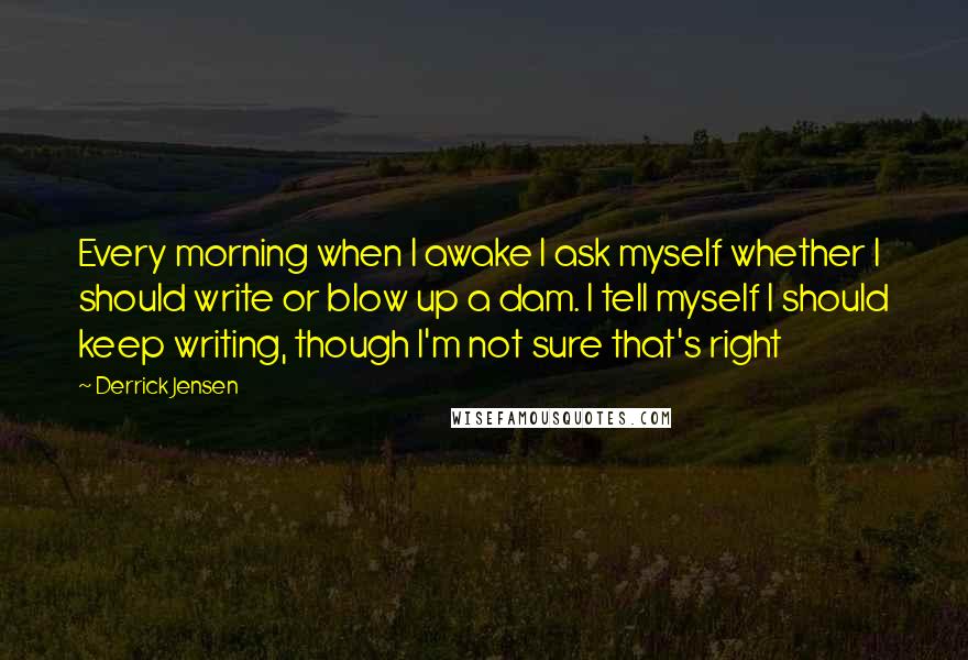 Derrick Jensen Quotes: Every morning when I awake I ask myself whether I should write or blow up a dam. I tell myself I should keep writing, though I'm not sure that's right