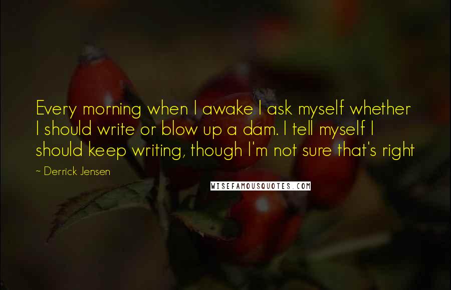 Derrick Jensen Quotes: Every morning when I awake I ask myself whether I should write or blow up a dam. I tell myself I should keep writing, though I'm not sure that's right