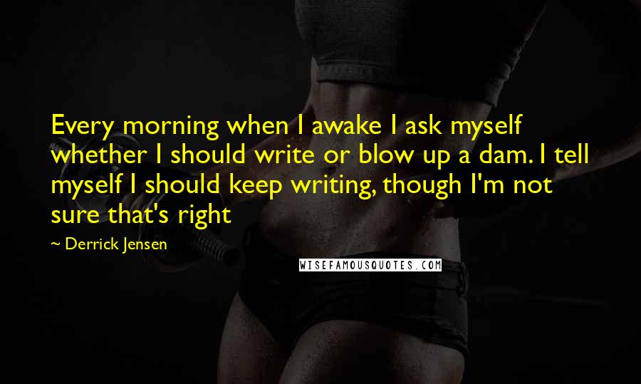 Derrick Jensen Quotes: Every morning when I awake I ask myself whether I should write or blow up a dam. I tell myself I should keep writing, though I'm not sure that's right