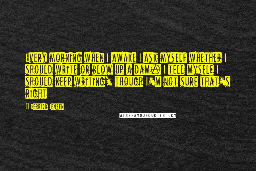 Derrick Jensen Quotes: Every morning when I awake I ask myself whether I should write or blow up a dam. I tell myself I should keep writing, though I'm not sure that's right