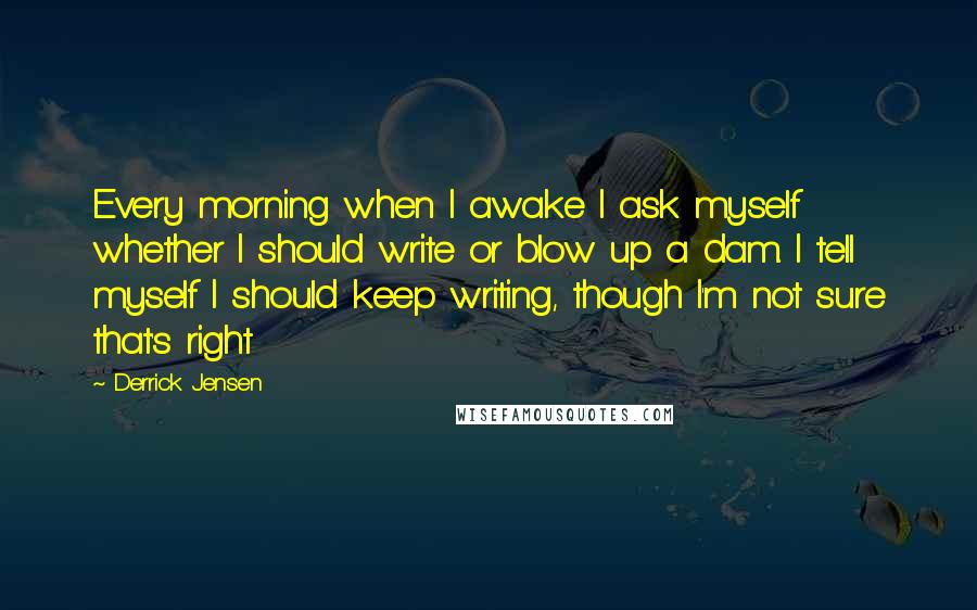 Derrick Jensen Quotes: Every morning when I awake I ask myself whether I should write or blow up a dam. I tell myself I should keep writing, though I'm not sure that's right