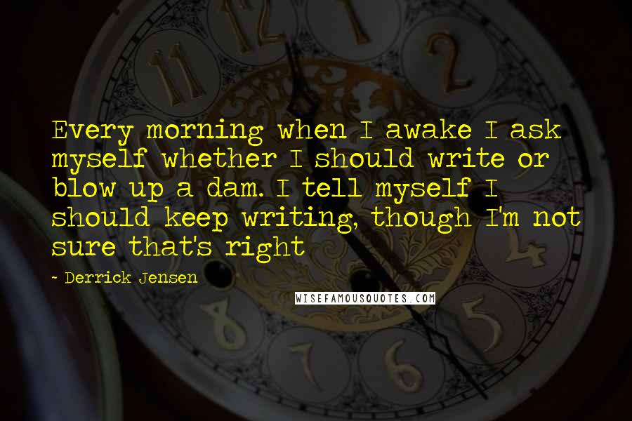 Derrick Jensen Quotes: Every morning when I awake I ask myself whether I should write or blow up a dam. I tell myself I should keep writing, though I'm not sure that's right