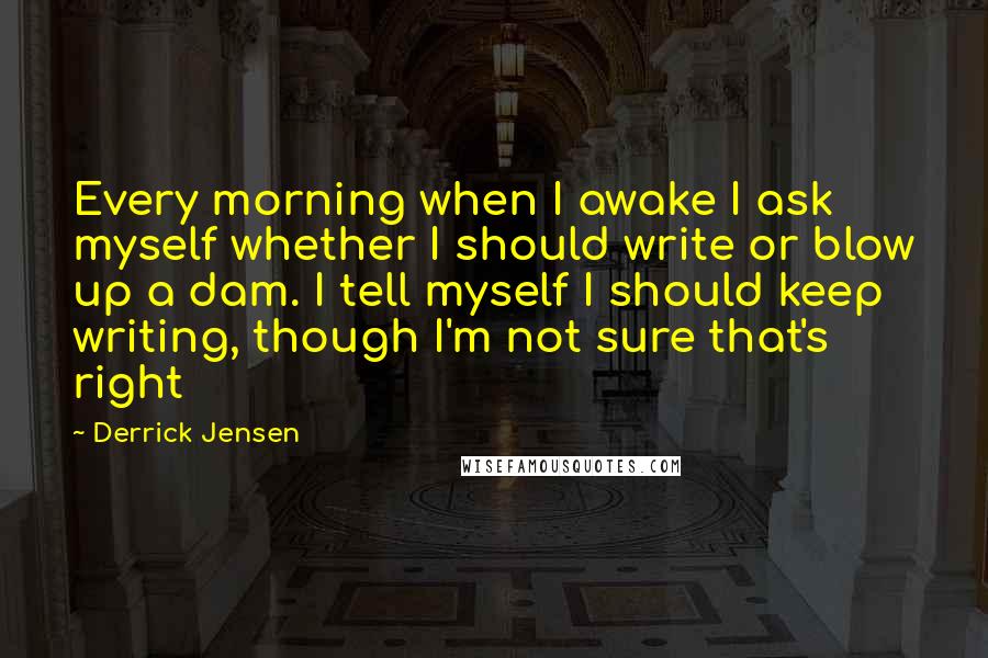 Derrick Jensen Quotes: Every morning when I awake I ask myself whether I should write or blow up a dam. I tell myself I should keep writing, though I'm not sure that's right