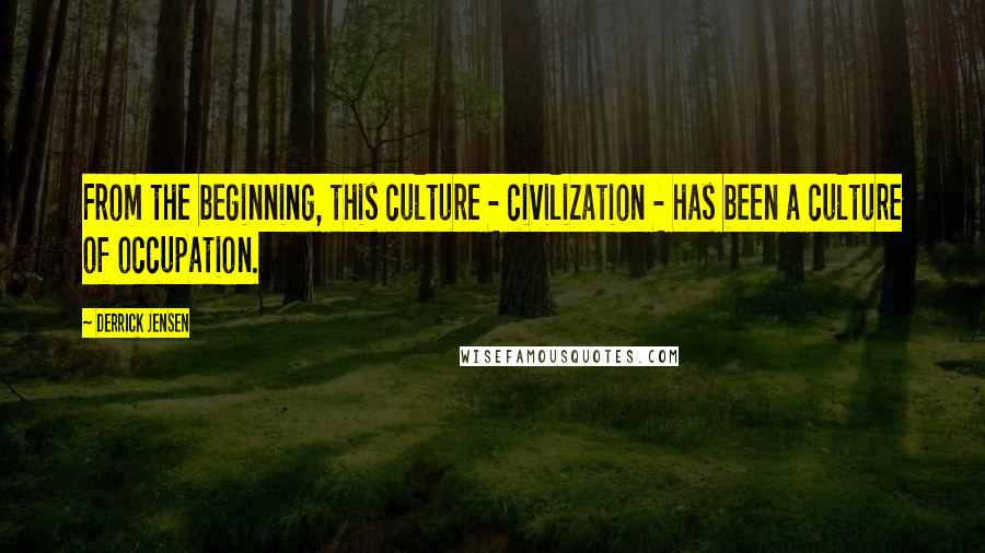 Derrick Jensen Quotes: From the beginning, this culture - civilization - has been a culture of occupation.