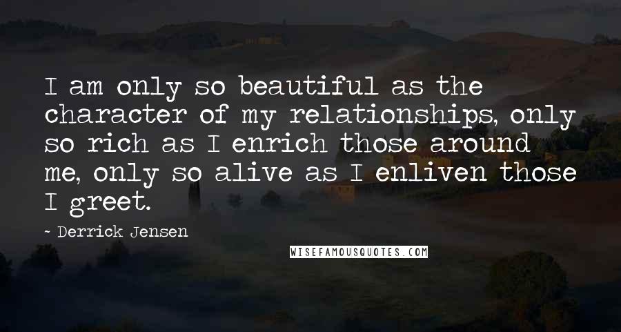 Derrick Jensen Quotes: I am only so beautiful as the character of my relationships, only so rich as I enrich those around me, only so alive as I enliven those I greet.