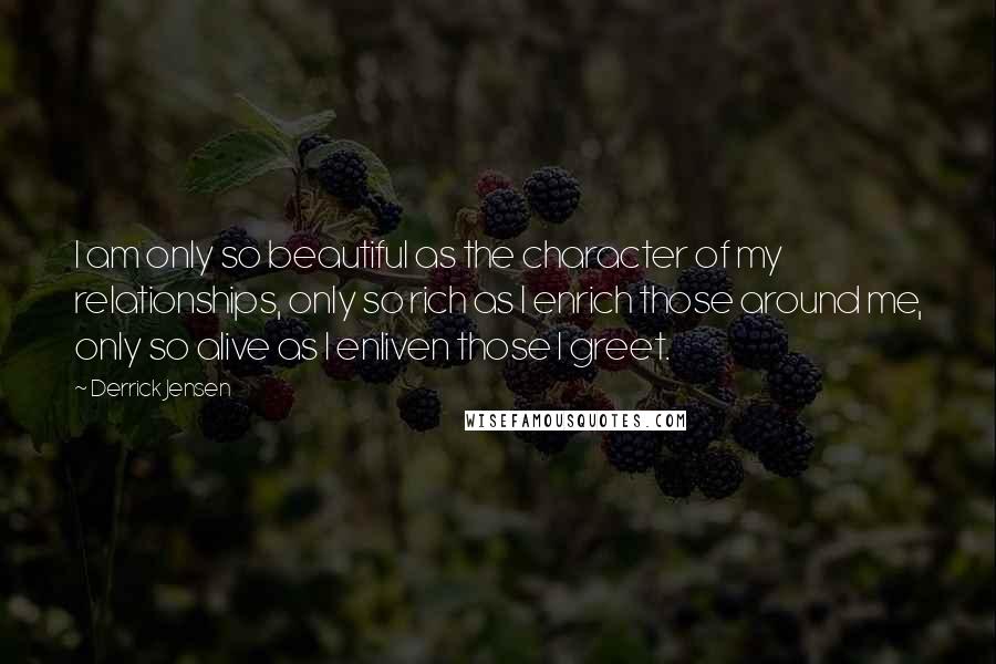 Derrick Jensen Quotes: I am only so beautiful as the character of my relationships, only so rich as I enrich those around me, only so alive as I enliven those I greet.