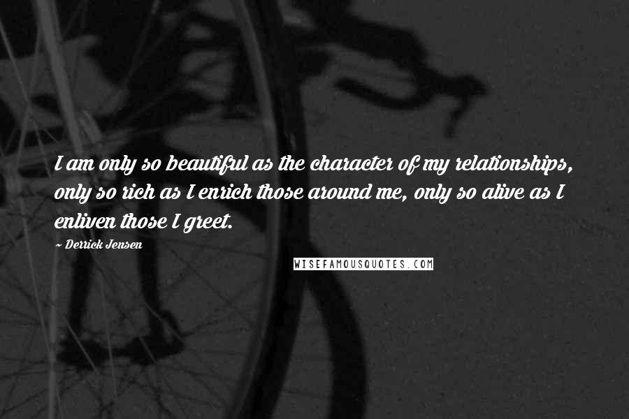 Derrick Jensen Quotes: I am only so beautiful as the character of my relationships, only so rich as I enrich those around me, only so alive as I enliven those I greet.