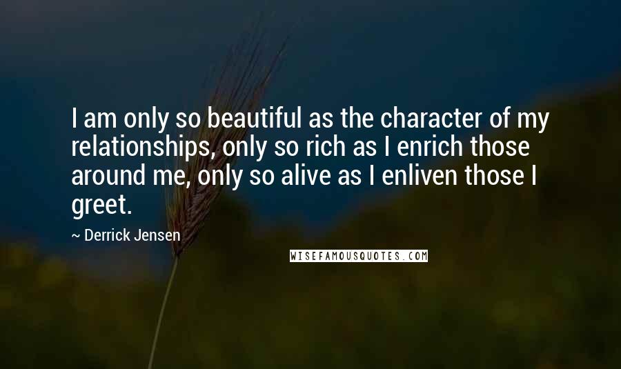 Derrick Jensen Quotes: I am only so beautiful as the character of my relationships, only so rich as I enrich those around me, only so alive as I enliven those I greet.