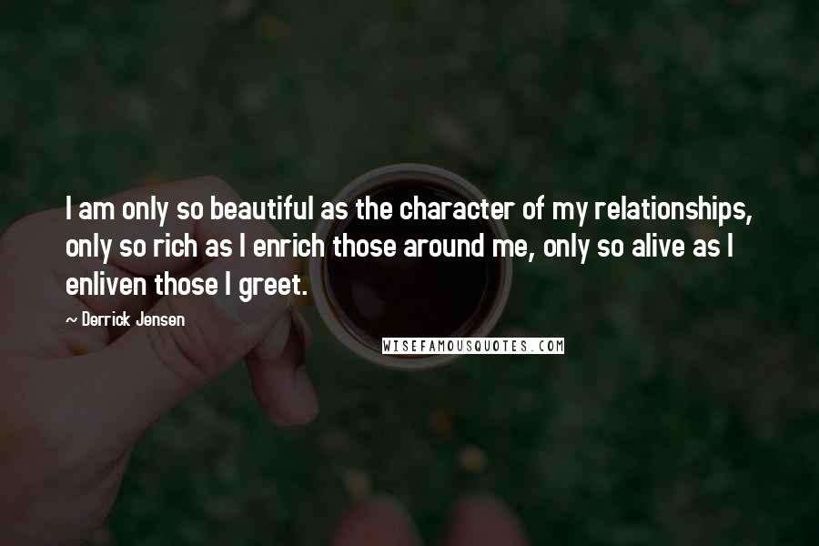 Derrick Jensen Quotes: I am only so beautiful as the character of my relationships, only so rich as I enrich those around me, only so alive as I enliven those I greet.