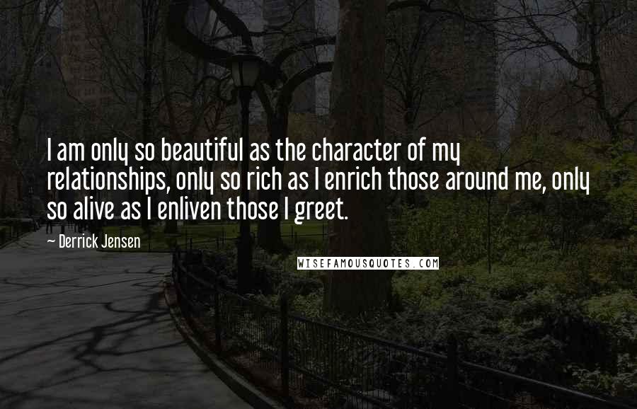 Derrick Jensen Quotes: I am only so beautiful as the character of my relationships, only so rich as I enrich those around me, only so alive as I enliven those I greet.