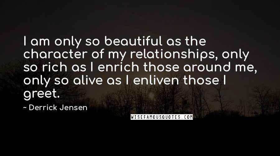 Derrick Jensen Quotes: I am only so beautiful as the character of my relationships, only so rich as I enrich those around me, only so alive as I enliven those I greet.