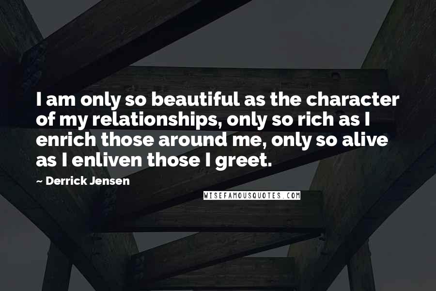 Derrick Jensen Quotes: I am only so beautiful as the character of my relationships, only so rich as I enrich those around me, only so alive as I enliven those I greet.