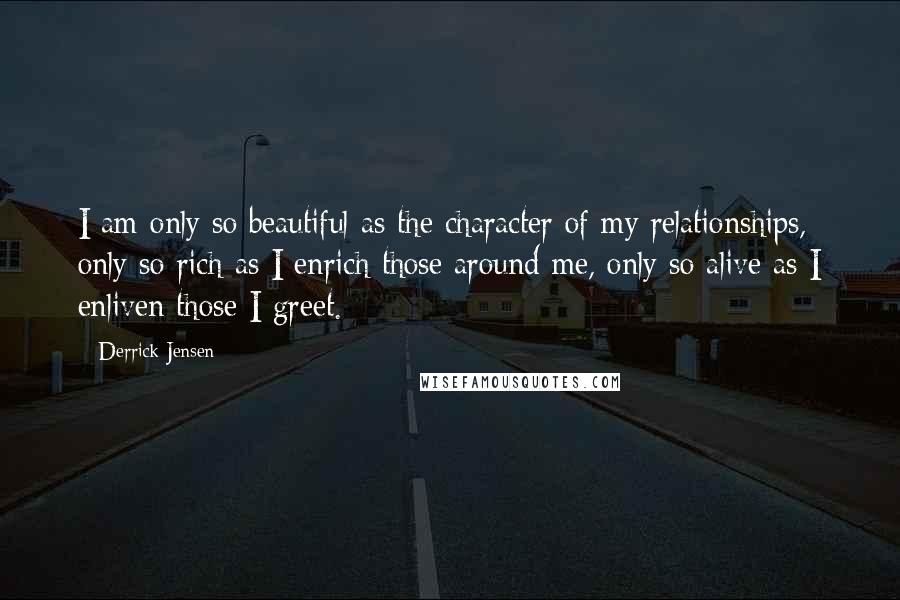 Derrick Jensen Quotes: I am only so beautiful as the character of my relationships, only so rich as I enrich those around me, only so alive as I enliven those I greet.