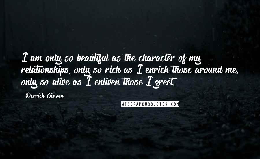 Derrick Jensen Quotes: I am only so beautiful as the character of my relationships, only so rich as I enrich those around me, only so alive as I enliven those I greet.