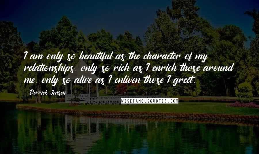 Derrick Jensen Quotes: I am only so beautiful as the character of my relationships, only so rich as I enrich those around me, only so alive as I enliven those I greet.