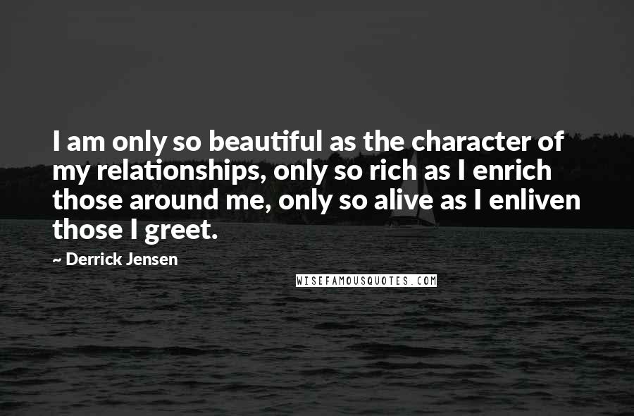 Derrick Jensen Quotes: I am only so beautiful as the character of my relationships, only so rich as I enrich those around me, only so alive as I enliven those I greet.